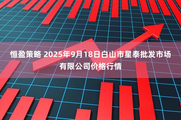 恒盈策略 2025年9月18日白山市星泰批发市场有限公司价格行情