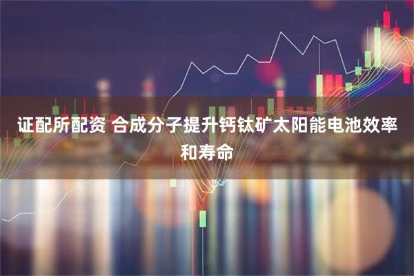 证配所配资 合成分子提升钙钛矿太阳能电池效率和寿命