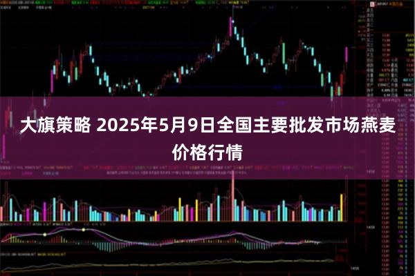大旗策略 2025年5月9日全国主要批发市场燕麦价格行情