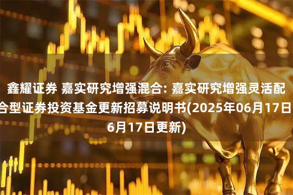 鑫耀证券 嘉实研究增强混合: 嘉实研究增强灵活配置混合型证券投资基金更新招募说明书(2025年06月17日更新)