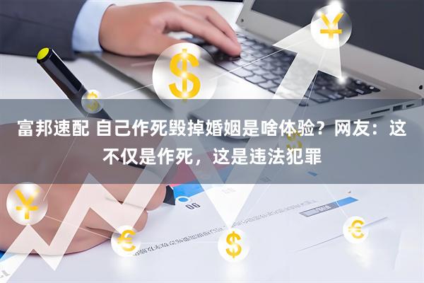 富邦速配 自己作死毁掉婚姻是啥体验？网友：这不仅是作死，这是违法犯罪