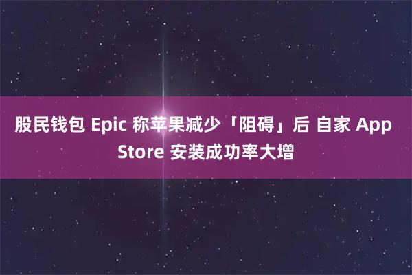 股民钱包 Epic 称苹果减少「阻碍」后 自家 App Store 安装成功率大增