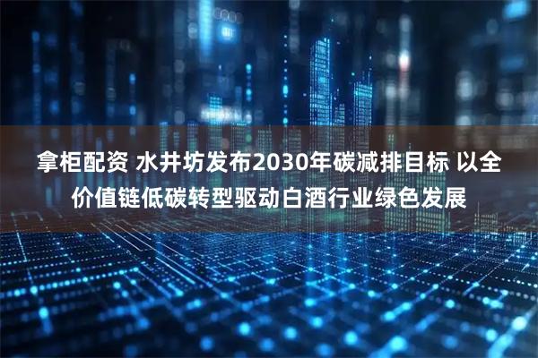拿柜配资 水井坊发布2030年碳减排目标 以全价值链低碳转型驱动白酒行业绿色发展