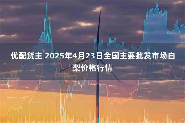 优配货主 2025年4月23日全国主要批发市场白梨价格行情