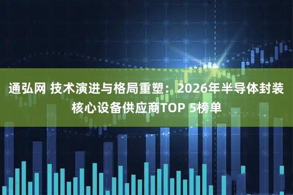 通弘网 技术演进与格局重塑：2026年半导体封装核心设备供应商TOP 5榜单