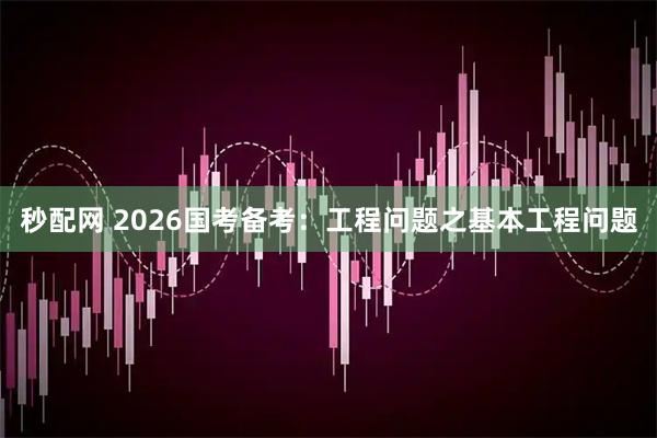 秒配网 2026国考备考：工程问题之基本工程问题