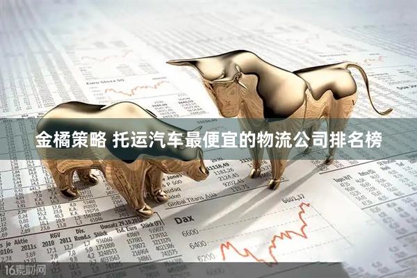 金橘策略 托运汽车最便宜的物流公司排名榜